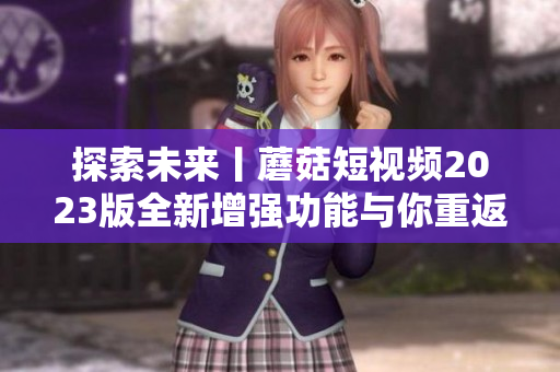 探索未來丨蘑菇短視頻2023版全新增強功能與你重返神奇軟件世界！
