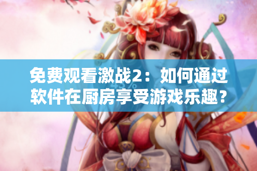 免費(fèi)觀看激戰(zhàn)2：如何通過軟件在廚房享受游戲樂趣？