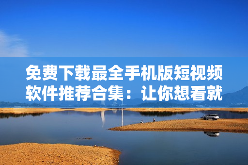 免費下載最全手機版短視頻軟件推薦合集：讓你想看就看，想拍就拍！