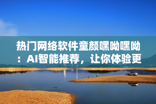 熱門網(wǎng)絡(luò)軟件童顏嘿呦嘿呦：AI智能推薦，讓你體驗(yàn)更多驚喜！