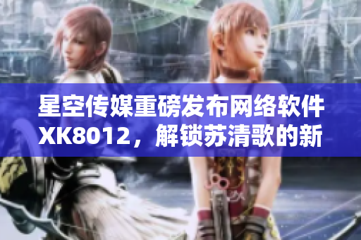 星空傳媒重磅發(fā)布網(wǎng)絡(luò)軟件XK8012，解鎖蘇清歌的新姿勢(shì)