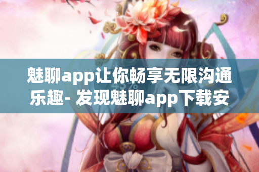 魅聊app讓你暢享無(wú)限溝通樂(lè)趣- 發(fā)現(xiàn)魅聊app下載安裝全指南