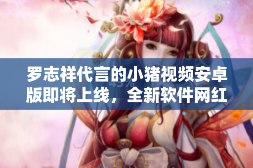 羅志祥代言的小豬視頻安卓版即將上線，全新軟件網(wǎng)紅來(lái)襲！