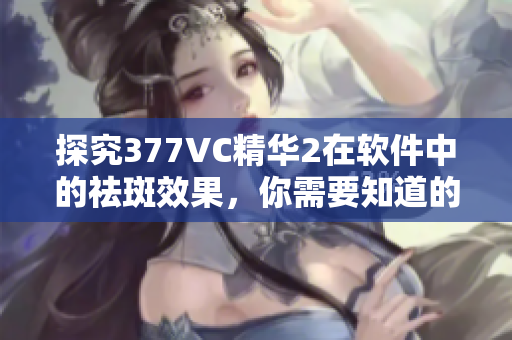 探究377VC精華2在軟件中的祛斑效果，你需要知道的事情！