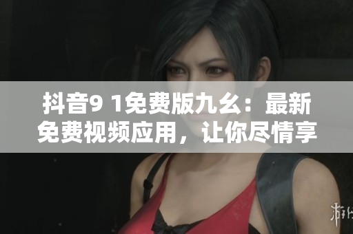 抖音9 1免費版九幺：最新免費視頻應(yīng)用，讓你盡情享受視聽盛宴