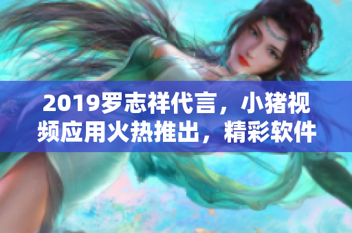2019羅志祥代言，小豬視頻應(yīng)用火熱推出，精彩軟件內(nèi)容吸引眼球