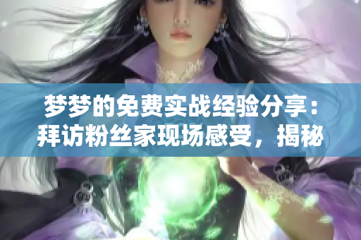夢夢的免費(fèi)實(shí)戰(zhàn)經(jīng)驗(yàn)分享：拜訪粉絲家現(xiàn)場感受，揭秘軟件使用技巧