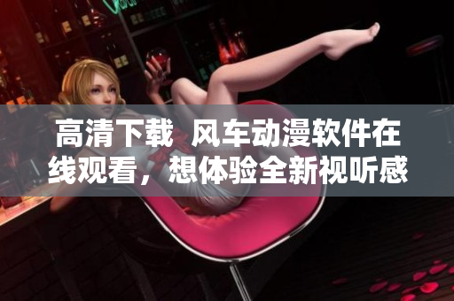高清下載  風車動漫軟件在線觀看，想體驗全新視聽感受？