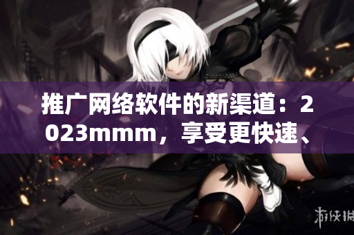 推廣網(wǎng)絡(luò)軟件的新渠道：2023mmm，享受更快速、高效的上網(wǎng)體驗！