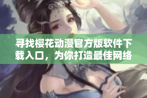 尋找櫻花動(dòng)漫官方版軟件下載入口，為你打造最佳網(wǎng)絡(luò)動(dòng)漫觀看體驗(yàn)
