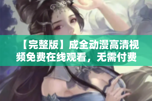 【完整版】成全動漫高清視頻免費在線觀看，無需付費，盡情享受精彩動漫！
