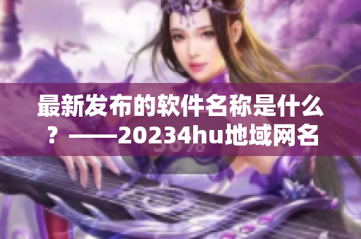 最新發(fā)布的軟件名稱是什么？——20234hu地域網(wǎng)名解密