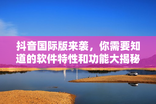 抖音國際版來襲，你需要知道的軟件特性和功能大揭秘！