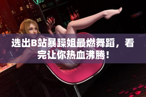 選出B站暴躁姐最燃舞蹈，看完讓你熱血沸騰！