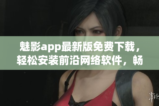 魅影app最新版免費(fèi)下載，輕松安裝前沿網(wǎng)絡(luò)軟件，暢享高效操作