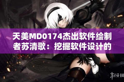 天美MD0174杰出軟件繪制者蘇清歌：挖掘軟件設計的無限可能