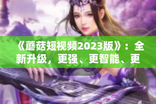 《蘑菇短視頻2023版》：全新升級(jí)，更強(qiáng)、更智能、更易用的網(wǎng)絡(luò)軟件！