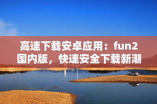 高速下載安卓應(yīng)用：fun2國內(nèi)版，快速安全下載新潮應(yīng)用