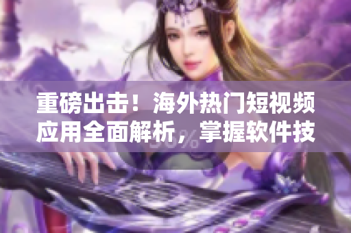 重磅出擊！海外熱門短視頻應(yīng)用全面解析，掌握軟件技巧再也不用愁！