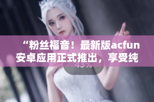 “粉絲福音！最新版acfun安卓應(yīng)用正式推出，享受純凈版視頻觀看體驗(yàn)！”