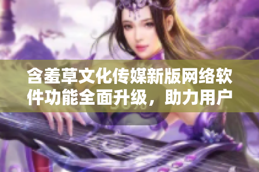 含羞草文化傳媒新版網(wǎng)絡(luò)軟件功能全面升級，助力用戶輕松創(chuàng)作與分享