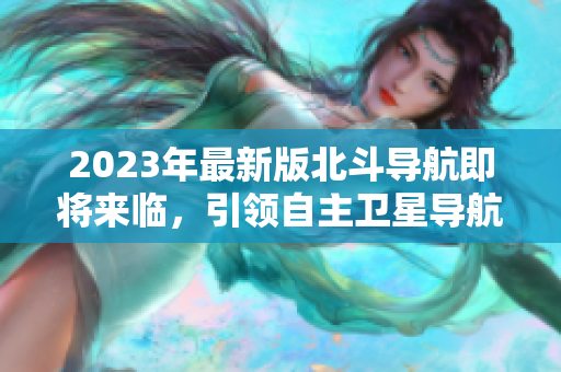 2023年最新版北斗導(dǎo)航即將來(lái)臨，引領(lǐng)自主衛(wèi)星導(dǎo)航新時(shí)代