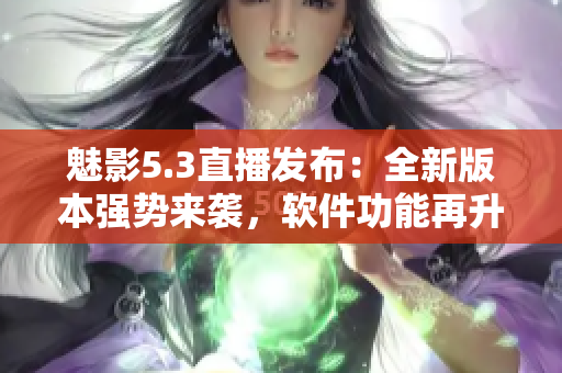 魅影5.3直播發(fā)布：全新版本強勢來襲，軟件功能再升級