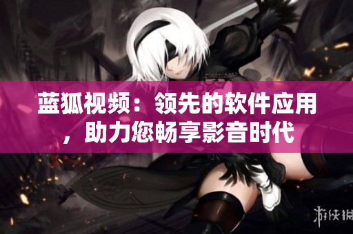 藍(lán)狐視頻：領(lǐng)先的軟件應(yīng)用，助力您暢享影音時(shí)代