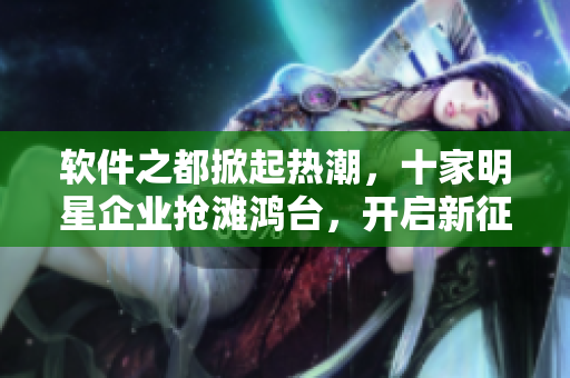 軟件之都掀起熱潮，十家明星企業(yè)搶灘鴻臺，開啟新征程