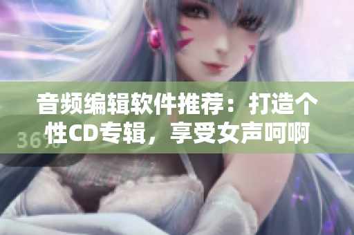 音頻編輯軟件推薦：打造個(gè)性CD專(zhuān)輯，享受女聲呵啊呵啊的快感
