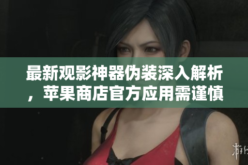 最新觀影神器偽裝深入解析，蘋果商店官方應用需謹慎