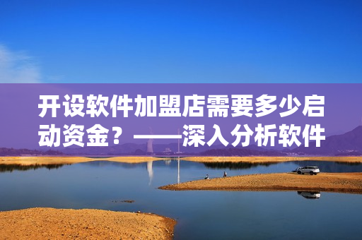 開設(shè)軟件加盟店需要多少啟動資金？——深入分析軟件加盟店的資金投入
