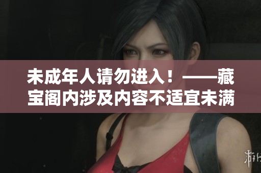 未成年人請勿進(jìn)入！——藏寶閣內(nèi)涉及內(nèi)容不適宜未滿18歲的青少年閱讀