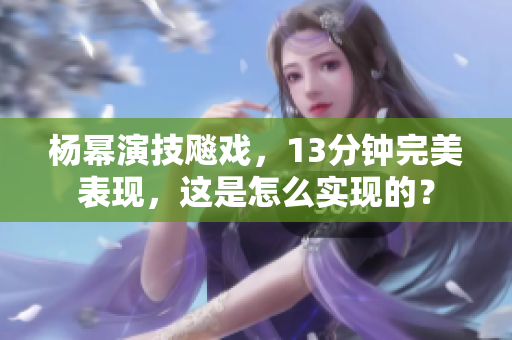 楊冪演技飚戲，13分鐘完美表現(xiàn)，這是怎么實(shí)現(xiàn)的？
