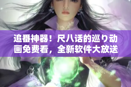 追番神器！尺八話的巡り動畫免費(fèi)看，全新軟件大放送！