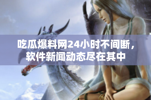 吃瓜爆料網(wǎng)24小時不間斷，軟件新聞動態(tài)盡在其中