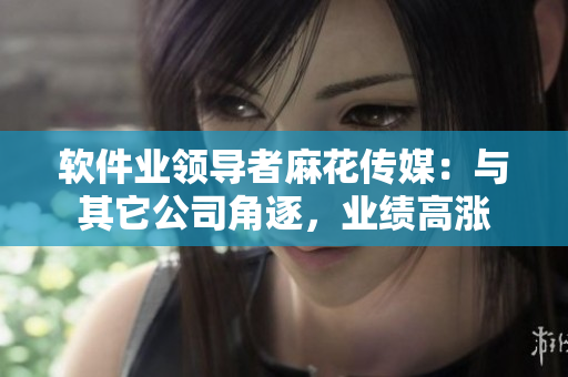 軟件業(yè)領(lǐng)導(dǎo)者麻花傳媒：與其它公司角逐，業(yè)績(jī)高漲