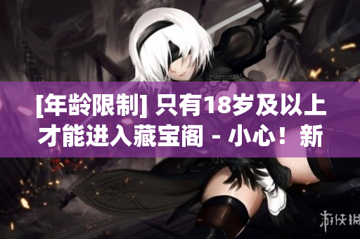 [年齡限制] 只有18歲及以上才能進入藏寶閣 - 小心！新手上路易中毒！
