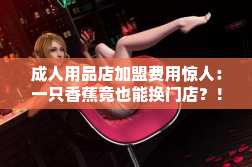 成人用品店加盟費(fèi)用驚人：一只香蕉竟也能換門店？！
