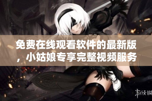 免費在線觀看軟件的最新版，小姑娘專享完整視頻服務