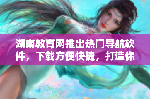 湖南教育網(wǎng)推出熱門導(dǎo)航軟件，下載方便快捷，打造你的專屬導(dǎo)航助手！