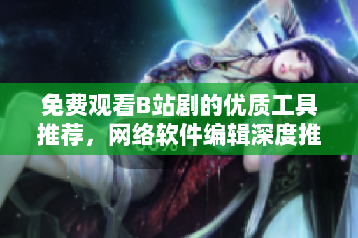 免費(fèi)觀看B站劇的優(yōu)質(zhì)工具推薦，網(wǎng)絡(luò)軟件編輯深度推薦！