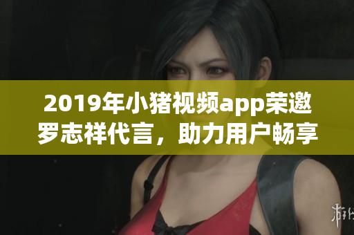2019年小豬視頻app榮邀羅志祥代言，助力用戶暢享高品質(zhì)網(wǎng)絡(luò)軟件服務(wù)