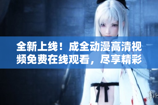 全新上線(xiàn)！成全動(dòng)漫高清視頻免費(fèi)在線(xiàn)觀看，盡享精彩動(dòng)漫世界！