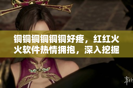 銅銅銅銅銅銅好疼，紅紅火火軟件熱情擁抱，深入挖掘創(chuàng)新無限可能