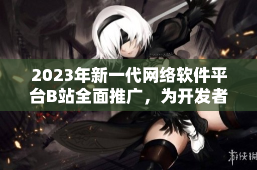 2023年新一代網(wǎng)絡軟件平臺B站全面推廣，為開發(fā)者打造創(chuàng)新入口！