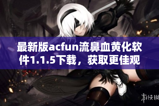 最新版acfun流鼻血黃化軟件1.1.5下載，獲取更佳觀感體驗