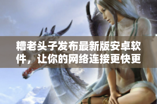 糟老頭子發(fā)布最新版安卓軟件，讓你的網(wǎng)絡(luò)連接更快更安全！