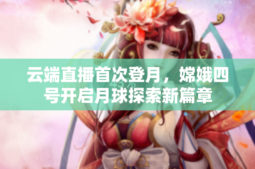 云端直播首次登月，嫦娥四號開啟月球探索新篇章