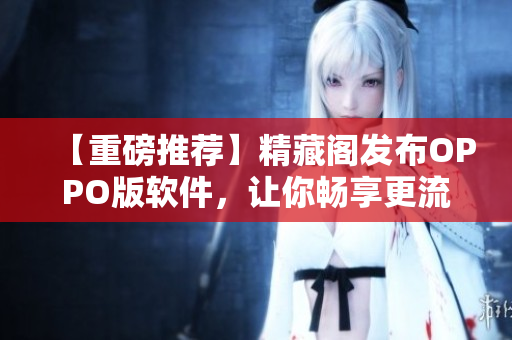 【重磅推薦】精藏閣發(fā)布OPPO版軟件，讓你暢享更流暢的網(wǎng)絡(luò)使用